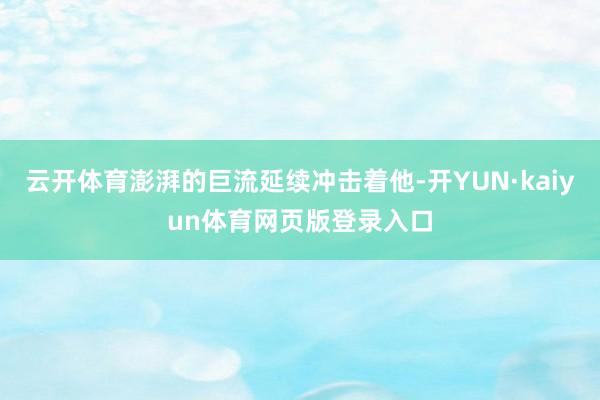 云开体育澎湃的巨流延续冲击着他-开YUN·kaiyun体育网页版登录入口