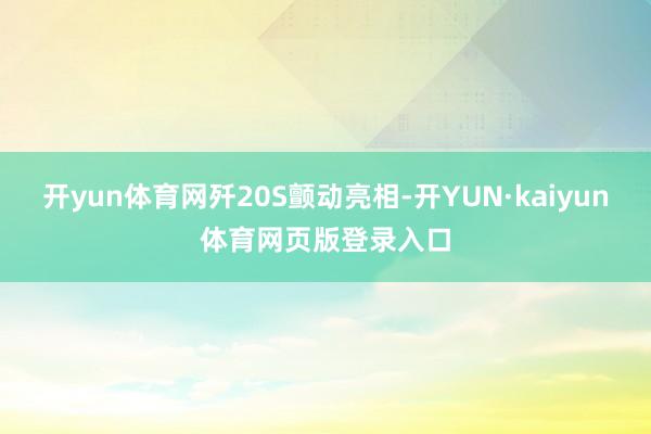开yun体育网歼20S颤动亮相-开YUN·kaiyun体育网页版登录入口