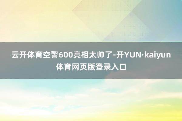 云开体育空警600亮相太帅了-开YUN·kaiyun体育网页版登录入口