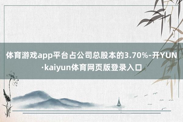 体育游戏app平台占公司总股本的3.70%-开YUN·kaiyun体育网页版登录入口