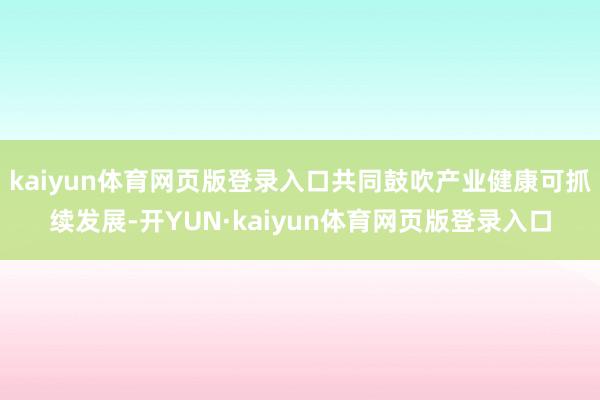 kaiyun体育网页版登录入口共同鼓吹产业健康可抓续发展-开YUN·kaiyun体育网页版登录入口