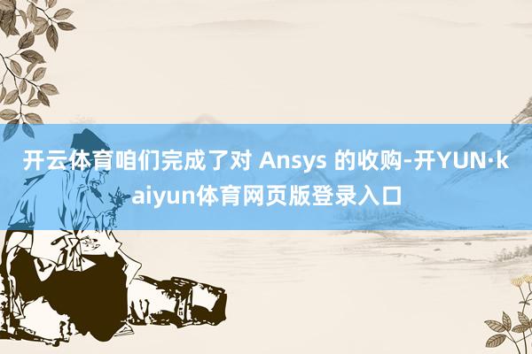 开云体育咱们完成了对 Ansys 的收购-开YUN·kaiyun体育网页版登录入口