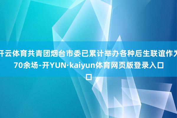 开云体育共青团烟台市委已累计举办各种后生联谊作为70余场-开YUN·kaiyun体育网页版登录入口