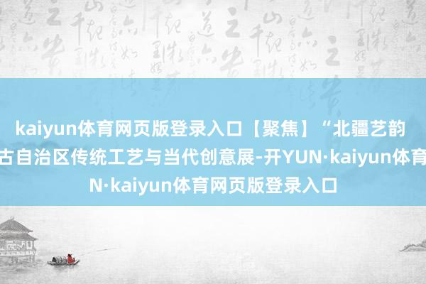 kaiyun体育网页版登录入口【聚焦】“北疆艺韵 匠心传承”内蒙古自治区传统工艺与当代创意展-开YUN·kaiyun体育网页版登录入口