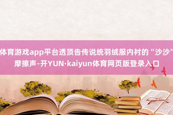 体育游戏app平台透顶告传说统羽绒服内衬的“沙沙”摩擦声-开YUN·kaiyun体育网页版登录入口