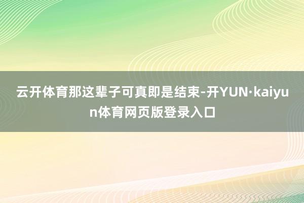 云开体育那这辈子可真即是结束-开YUN·kaiyun体育网页版登录入口