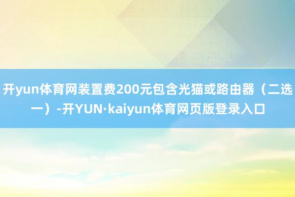 开yun体育网装置费200元包含光猫或路由器(二选一)-开YUN·kaiyun体育网页版登录入口