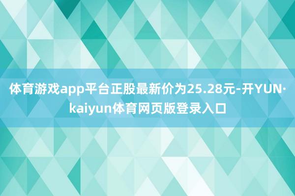 体育游戏app平台正股最新价为25.28元-开YUN·kaiyun体育网页版登录入口