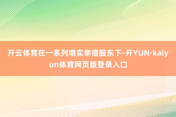 开云体育在一系列塌实举措股东下-开YUN·kaiyun体育网页版登录入口
