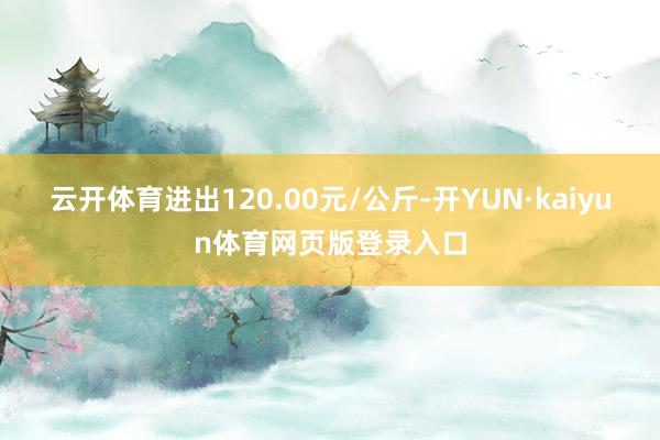 云开体育进出120.00元/公斤-开YUN·kaiyun体育网页版登录入口
