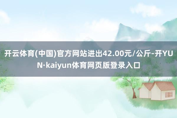 开云体育(中国)官方网站进出42.00元/公斤-开YUN·kaiyun体育网页版登录入口