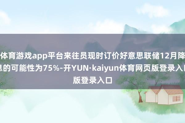 体育游戏app平台来往员现时订价好意思联储12月降息的可能性为75%-开YUN·kaiyun体育网页版登录入口