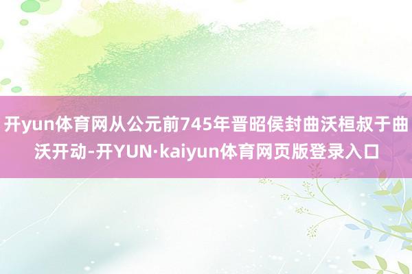 开yun体育网从公元前745年晋昭侯封曲沃桓叔于曲沃开动-开YUN·kaiyun体育网页版登录入口