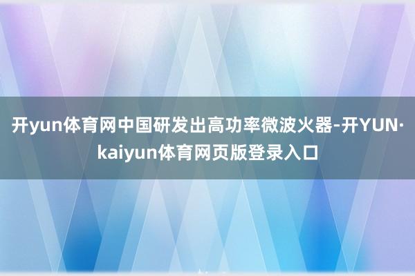 开yun体育网中国研发出高功率微波火器-开YUN·kaiyun体育网页版登录入口