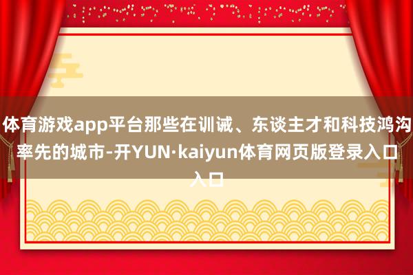 体育游戏app平台那些在训诫、东谈主才和科技鸿沟率先的城市-开YUN·kaiyun体育网页版登录入口