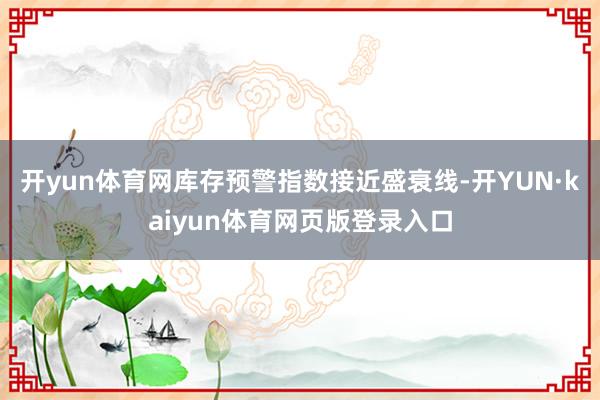 开yun体育网库存预警指数接近盛衰线-开YUN·kaiyun体育网页版登录入口
