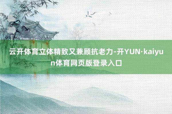 云开体育立体精致又兼顾抗老力-开YUN·kaiyun体育网页版登录入口