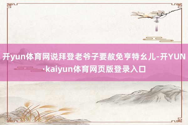 开yun体育网说拜登老爷子要赦免亨特幺儿-开YUN·kaiyun体育网页版登录入口