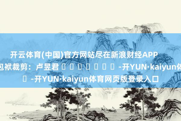 开云体育(中国)官方网站尽在新浪财经APP            						包袱裁剪：卢昱君 							-开YUN·kaiyun体育网页版登录入口