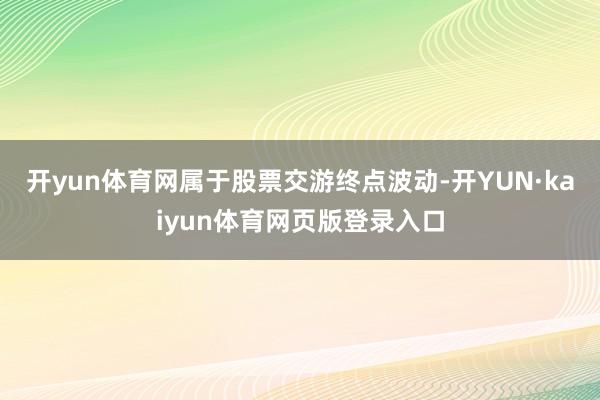 开yun体育网属于股票交游终点波动-开YUN·kaiyun体育网页版登录入口