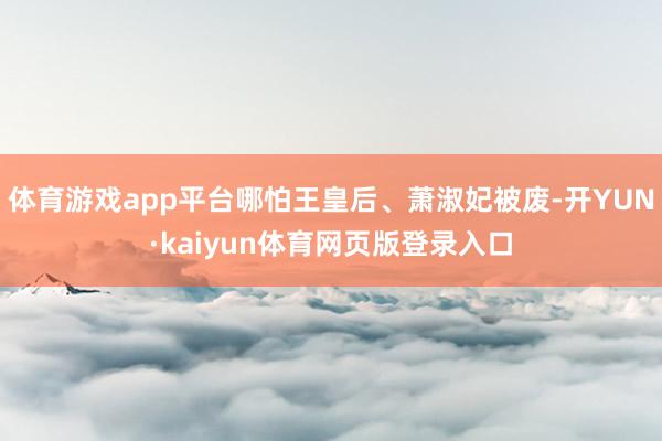 体育游戏app平台哪怕王皇后、萧淑妃被废-开YUN·kaiyun体育网页版登录入口