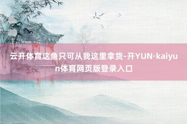 云开体育这鱼只可从我这里拿货-开YUN·kaiyun体育网页版登录入口