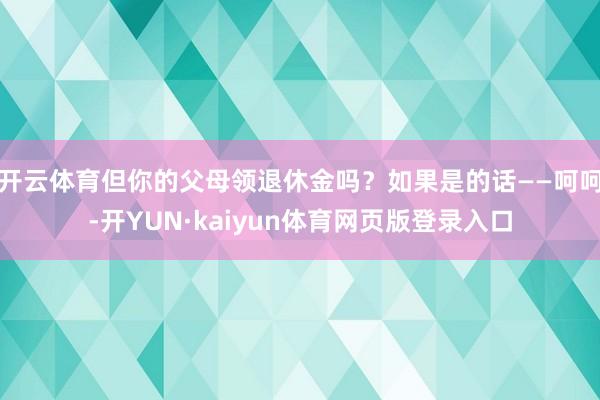 开云体育但你的父母领退休金吗？如果是的话——呵呵-开YUN·kaiyun体育网页版登录入口