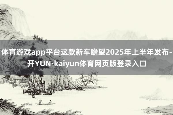 体育游戏app平台这款新车瞻望2025年上半年发布-开YUN·kaiyun体育网页版登录入口