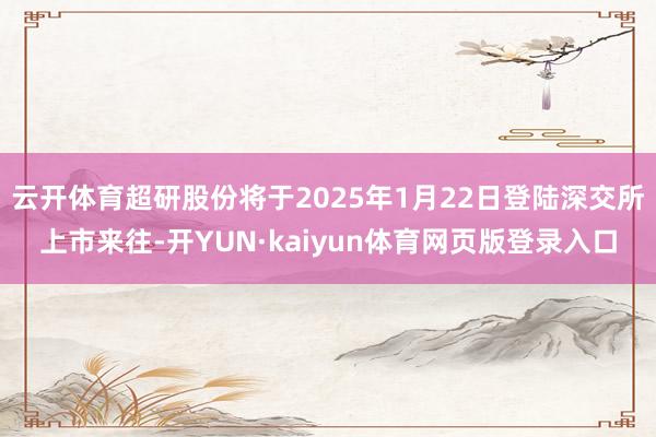 云开体育超研股份将于2025年1月22日登陆深交所上市来往-开YUN·kaiyun体育网页版登录入口