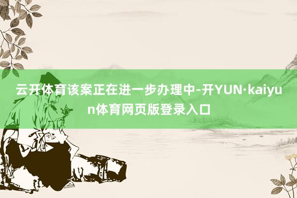 云开体育该案正在进一步办理中-开YUN·kaiyun体育网页版登录入口