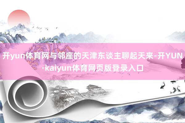 开yun体育网与邻座的天津东谈主聊起天来-开YUN·kaiyun体育网页版登录入口