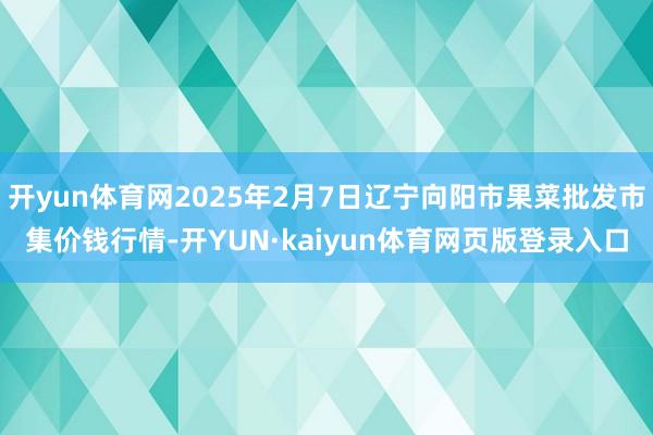 开yun体育网2025年2月7日辽宁向阳市果菜批发市集价钱行情-开YUN·kaiyun体育网页版登录入口