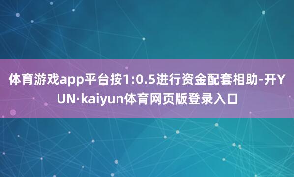 体育游戏app平台按1:0.5进行资金配套相助-开YUN·kaiyun体育网页版登录入口