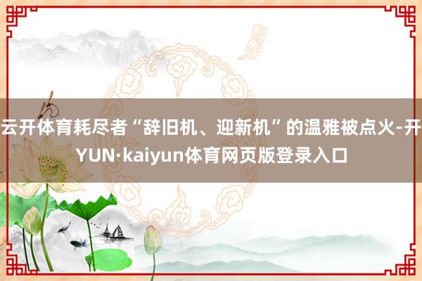 云开体育耗尽者“辞旧机、迎新机”的温雅被点火-开YUN·kaiyun体育网页版登录入口