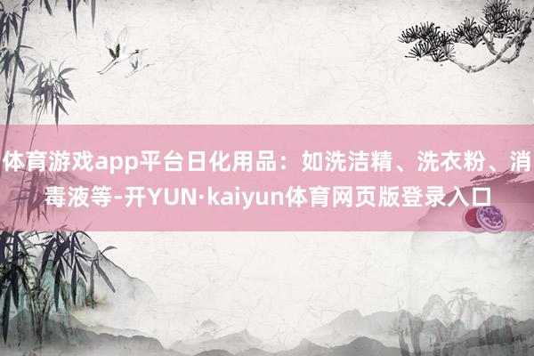 体育游戏app平台日化用品:如洗洁精、洗衣粉、消毒液等-开YUN·kaiyun体育网页版登录入口