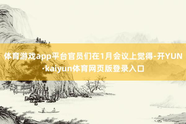 体育游戏app平台官员们在1月会议上觉得-开YUN·kaiyun体育网页版登录入口