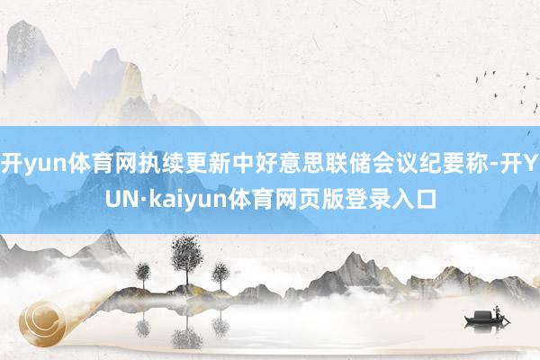 开yun体育网执续更新中好意思联储会议纪要称-开YUN·kaiyun体育网页版登录入口