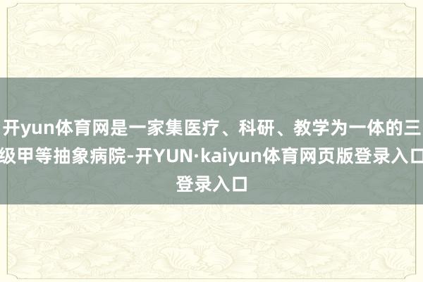 开yun体育网是一家集医疗、科研、教学为一体的三级甲等抽象病院-开YUN·kaiyun体育网页版登录入口