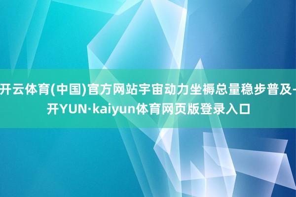 开云体育(中国)官方网站宇宙动力坐褥总量稳步普及-开YUN·kaiyun体育网页版登录入口